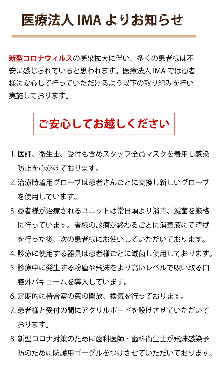 医療法人IMAよりお知らせ  新型コロナウィルスの感染拡大に伴い、多くの患者様は不安に感じられていると思われます。医療法人IMAでは患者様に安心して行っていただけるよう以下の取り組みを行い実施しております。 ご安心してお越しください ・医師、衛生士、受付も含めスタッフ全員マスクを着用し感染防止を心がけております。 ・治療時着用グローブは患者さんごとに交換し新しいグローブを使用しています。 ・患者様が治療されるユニットは常日頃より消毒、滅菌を厳格に行っています。 患者様の診療が終わるごとに消毒液にて清拭を行った後、次の患者様にお使いしていただいております。 ・診療に使用する器具は患者様ごとに滅菌し使用しております。 ・診療中に発生する粉塵や飛沫をより高いレベルで吸い取る口腔外バキュームを導入しています。 ・定期的に待合室の窓の開放、換気を行っております。 ・患者様と受付の間にアクリルボードを設けさせていただいております。 ・新型コロナ対策のために歯科医師・歯科衛生士が飛沫感染予防のために防護用ゴーグルをつけさせていただいております。
