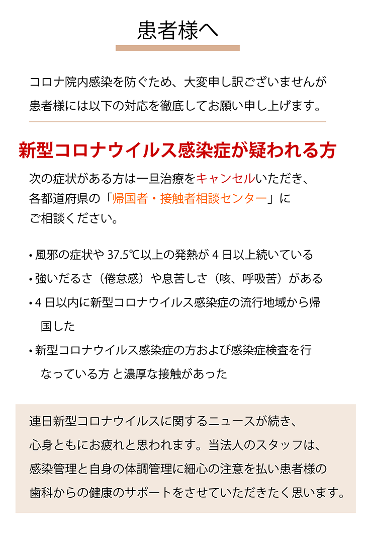 患者様へ  コロナ院内感染を防ぐため、大変申し訳ございませんが患者様には以下の対応を徹底してお願い申し上げます。新型コロナウイルス感染症が疑われる方 次の症状がある方は一旦治療をキャンセルいただき、各都道府県の「帰国者・接触者相談センター」にご相談ください。 •風邪の症状や37.5℃以上の発熱が4日以上続いている •強いだるさ（倦怠感）や息苦しさ（咳、呼吸苦）がある •14日以内に新型コロナウイルス感染症の流行地域から帰国した •新型コロナウイルス感染症の方および感染症検査を行なっている方と濃厚な接触があった 連日新型コロナウイルスに関するニュースが続き、心身ともにお疲れと思われます。当法人のスタッフは、感染管理と自身の体調管理に細心の注意を払い患者様の歯科からの健康のサポートをさせていただきたく思います。